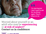 Neglect poster. Photo - old lady in bed, quote: “I’m starving but I don’t want to ask for my dinner again. They’ll shout at me.”  Below: “Worried about yourself or an adult who may be experiencing or at risk of neglect? Contact us in confidence:” Call 0161 206 0604. Visit safeguardingadults.salford.gov.uk. In an emergency please ring 999, or contact the Police to report a crime by calling 101. QR code for other languages. Salford Safeguarding Adults Board: “Working together to prevent abuse and neglect.”