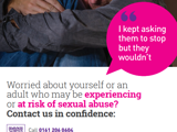 Poster about safeguarding adults from sexual abuse. Shows a person sitting with arms around knees and a pink speech bubble saying: “I kept asking them to stop but they wouldn’t.” Text reads: “Worried about yourself or an adult at risk of sexual abuse? Contact us in confidence.” Call 0161 206 0604 or visit safeguardingadults.salford.gov.uk. In emergencies ring 999 or call 101. QR code for info. Footer: “Working together to prevent abuse and neglect.”